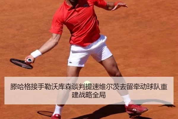 滕哈格接手勒沃库森谈判提速维尔茨去留牵动球队重建战略全局